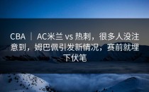 CBA ｜ AC米兰 vs 热刺，很多人没注意到，姆巴佩引发新情况，赛前就埋下伏笔
