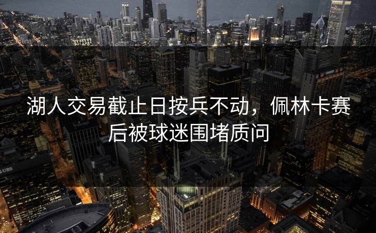湖人交易截止日按兵不动，佩林卡赛后被球迷围堵质问  第1张