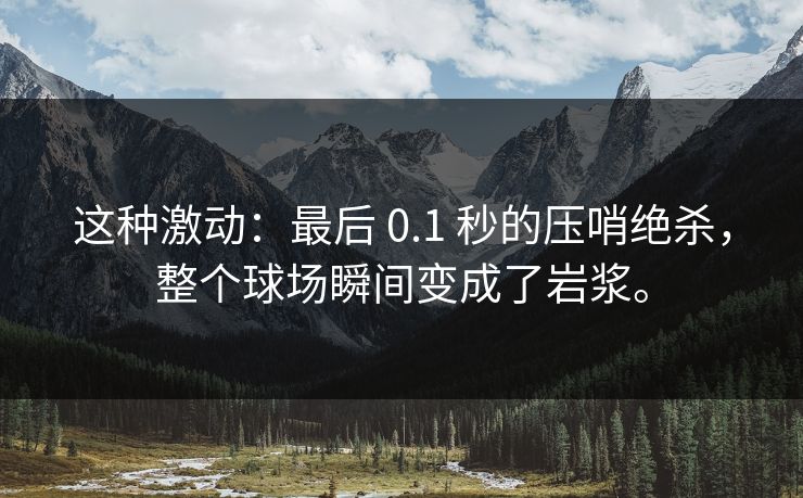 这种激动：最后 0.1 秒的压哨绝杀，整个球场瞬间变成了岩浆。