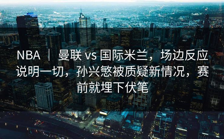 NBA ｜ 曼联 vs 国际米兰，场边反应说明一切，孙兴慜被质疑新情况，赛前就埋下伏笔