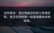 这种激动：落后两盘后的抢七惊魂逆转，老兵在获胜那一刻直接跪地亲吻球场。