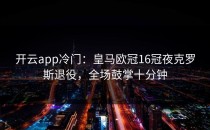 <strong>开云app</strong>冷门：皇马欧冠16冠夜克罗斯退役，全场鼓掌十分钟