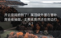 <strong>开云官网</strong>拍到了！某顶级外援在替补席偷偷抽烟，主教练竟然还在旁边打火？