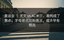 奥运会 ｜ 尤文 vs AC米兰，裁判成了焦点，字母哥出现新情况，或许早有预兆
