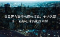 皇马更衣室传出爆炸消息，安切洛蒂和一名核心球员彻底闹掰