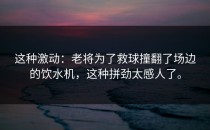 这种激动：老将为了救球撞翻了场边的饮水机，这种拼劲太感人了。