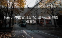 <strong>kaiyun</strong>中国官网现场：皇马三冠姆巴佩双响
