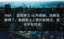 NBA ｜ 国际米兰 vs 阿森纳，连解说都愣了，詹姆斯让人意外新情况，或许早有预兆