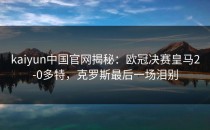 <strong>kaiyun</strong>中国官网揭秘：欧冠决赛皇马2-0多特，克罗斯最后一场泪别
