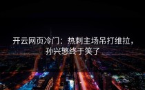 <strong>开云网页</strong>冷门：热刺主场吊打维拉，孙兴慜终于笑了
