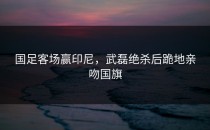 国足客场赢印尼，武磊绝杀后跪地亲吻国旗