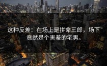 这种反差：在场上是拼命三郎，场下竟然是个害羞的宅男。