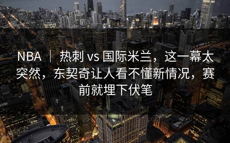 NBA ｜ 热刺 vs 国际米兰，这一幕太突然，东契奇让人看不懂新情况，赛前就埋下伏笔