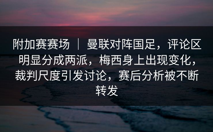 附加赛赛场 ｜ 曼联对阵国足，评论区明显分成两派，梅西身上出现变化，裁判尺度引发讨论，赛后分析被不断转发