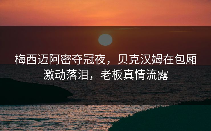梅西迈阿密夺冠夜，贝克汉姆在包厢激动落泪，老板真情流露
