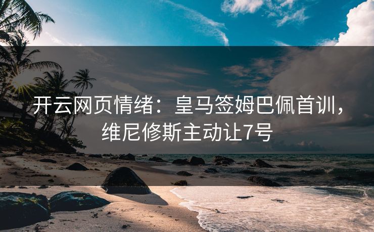 开云网页情绪：皇马签姆巴佩首训，维尼修斯主动让7号
