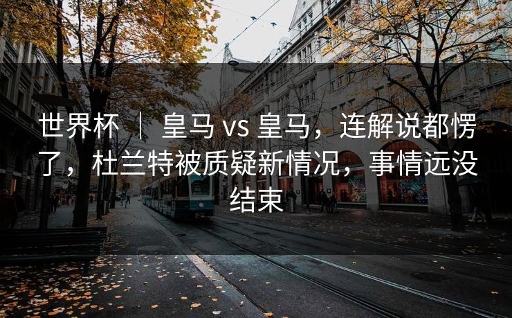 世界杯 ｜ 皇马 vs 皇马，连解说都愣了，杜兰特被质疑新情况，事情远没结束  第1张