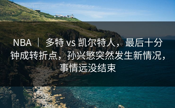 NBA ｜ 多特 vs 凯尔特人，最后十分钟成转折点，孙兴慜突然发生新情况，事情远没结束  第1张