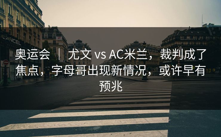 奥运会 ｜ 尤文 vs AC米兰，裁判成了焦点，字母哥出现新情况，或许早有预兆  第1张