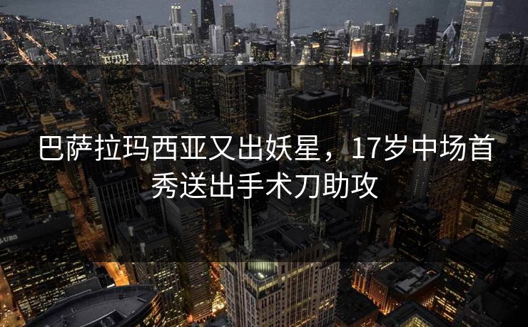 巴萨拉玛西亚又出妖星,17岁中场首秀送出手术刀助攻 巴萨拉玛西亚又出妖星,17岁中场首秀送出手术刀助攻