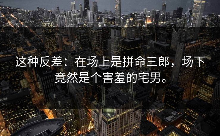 这种反差：在场上是拼命三郎，场下竟然是个害羞的宅男。