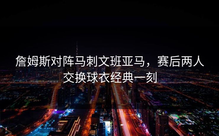 詹姆斯对阵马刺文班亚马，赛后两人交换球衣经典一刻