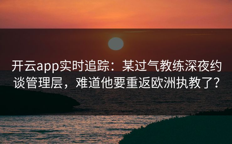 开云app实时追踪：某过气教练深夜约谈管理层，难道他要重返欧洲执教了？