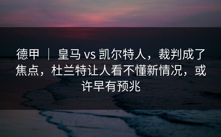 德甲 ｜ 皇马 vs 凯尔特人，裁判成了焦点，杜兰特让人看不懂新情况，或许早有预兆