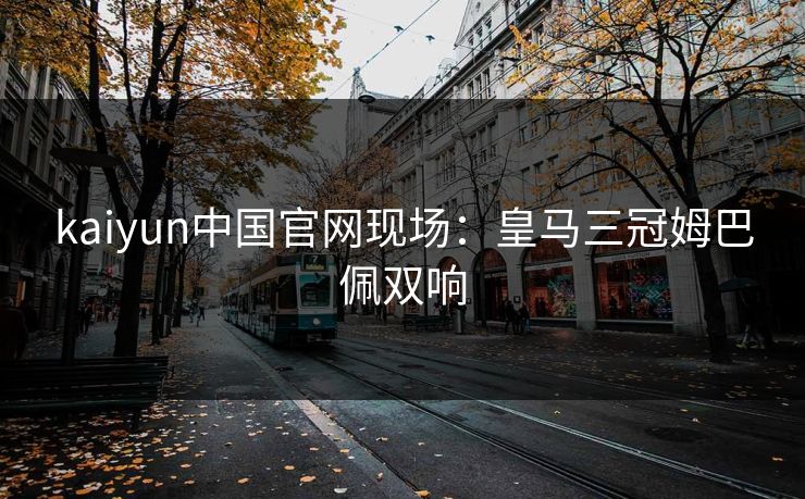 kaiyun中国官网现场：皇马三冠姆巴佩双响