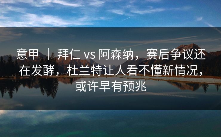 意甲 ｜ 拜仁 vs 阿森纳，赛后争议还在发酵，杜兰特让人看不懂新情况，或许早有预兆
